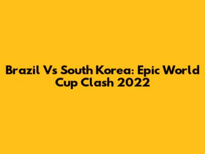 Brazil Vs South Korea: Epic World Cup Clash 2022