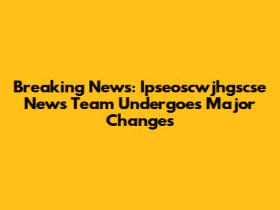 Breaking News: Ipseoscwjhgscse News Team Undergoes Major Changes