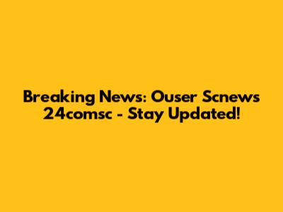Breaking News: Ouser Scnews 24comsc - Stay Updated!