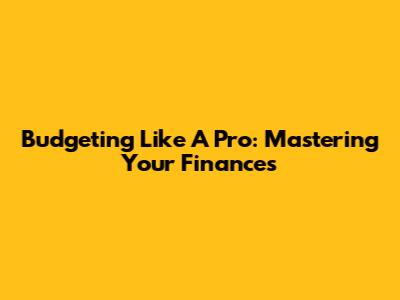 Budgeting Like A Pro: Mastering Your Finances
