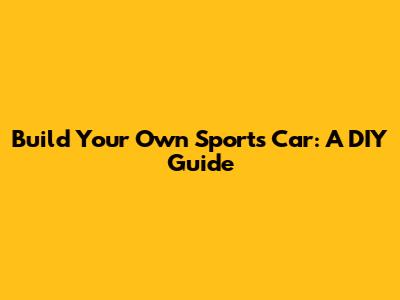 Build Your Own Sports Car: A DIY Guide