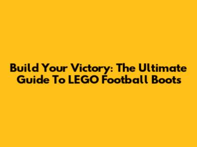 Build Your Victory: The Ultimate Guide To LEGO Football Boots