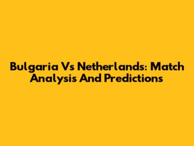 Bulgaria Vs Netherlands: Match Analysis And Predictions
