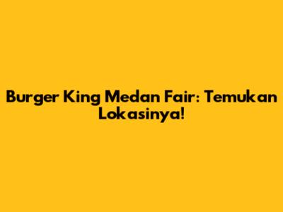 Burger King Medan Fair: Temukan Lokasinya!