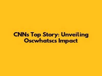 CNN's Top Story: Unveiling Oscwhatsc's Impact