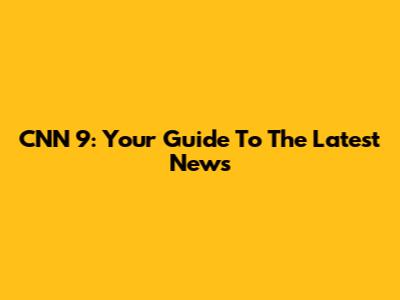 CNN 9: Your Guide To The Latest News