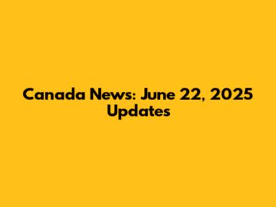 Canada News: June 22, 2025 Updates