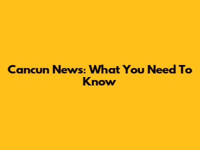 Cancun News: What You Need To Know