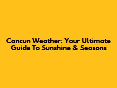 Cancun Weather: Your Ultimate Guide To Sunshine & Seasons