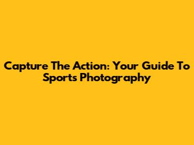 Capture The Action: Your Guide To Sports Photography