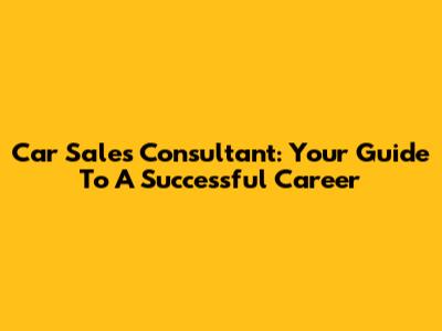 Car Sales Consultant: Your Guide To A Successful Career