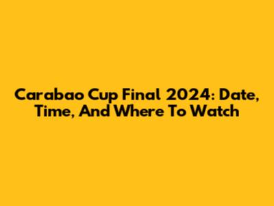 Carabao Cup Final 2024: Date, Time, And Where To Watch