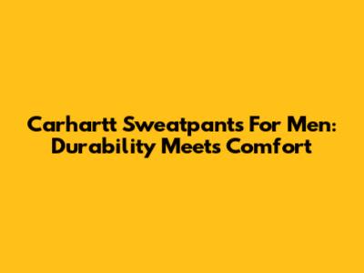 Carhartt Sweatpants For Men: Durability Meets Comfort