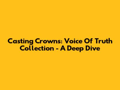 Casting Crowns: Voice Of Truth Collection - A Deep Dive