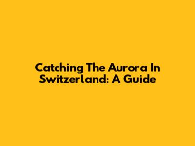 Catching The Aurora In Switzerland: A Guide