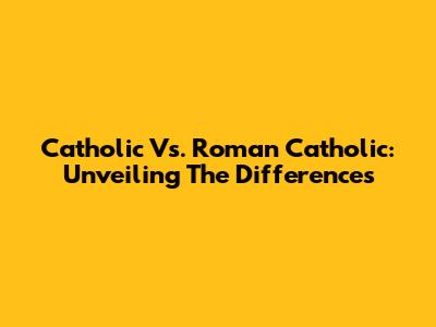 Catholic Vs. Roman Catholic: Unveiling The Differences