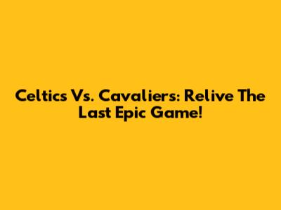 Celtics Vs. Cavaliers: Relive The Last Epic Game!