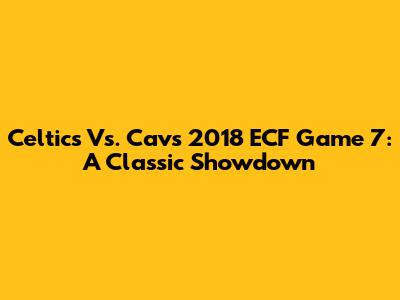 Celtics Vs. Cavs 2018 ECF Game 7: A Classic Showdown