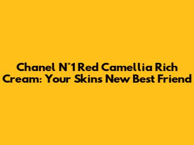 Chanel N°1 Red Camellia Rich Cream: Your Skin's New Best Friend