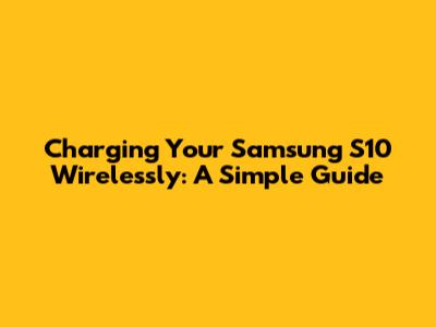 Charging Your Samsung S10 Wirelessly: A Simple Guide