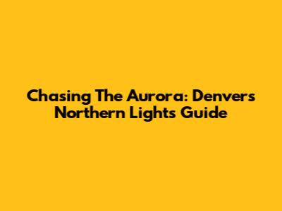Chasing The Aurora: Denver's Northern Lights Guide