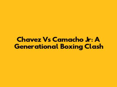 Chavez Vs Camacho Jr: A Generational Boxing Clash
