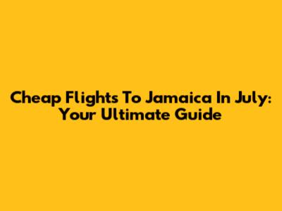 Cheap Flights To Jamaica In July: Your Ultimate Guide