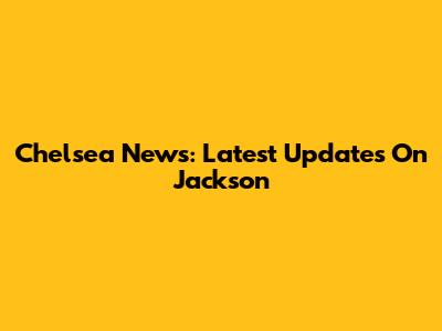 Chelsea News: Latest Updates On Jackson