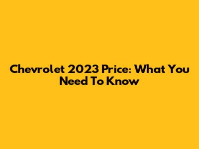 Chevrolet 2023 Price: What You Need To Know