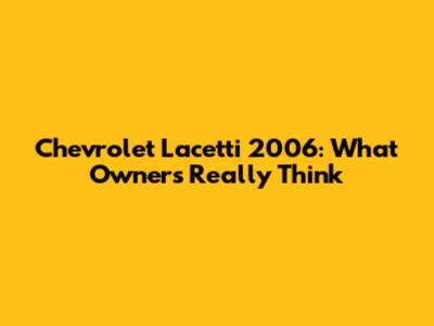 Chevrolet Lacetti 2006: What Owners Really Think