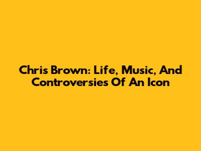 Chris Brown: Life, Music, And Controversies Of An Icon
