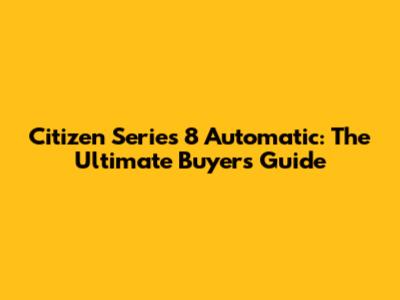 Citizen Series 8 Automatic: The Ultimate Buyer's Guide