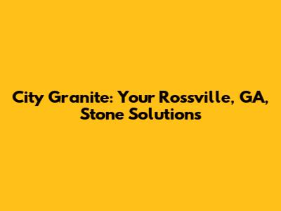 City Granite: Your Rossville, GA, Stone Solutions