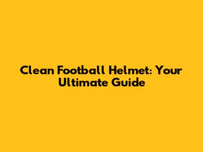 Clean Football Helmet: Your Ultimate Guide