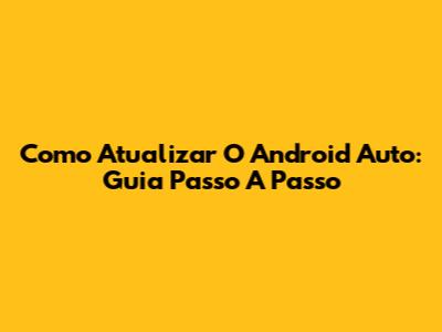 Como Atualizar O Android Auto: Guia Passo A Passo