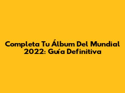 Completa Tu Álbum Del Mundial 2022: Guía Definitiva