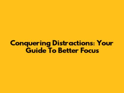 Conquering Distractions: Your Guide To Better Focus