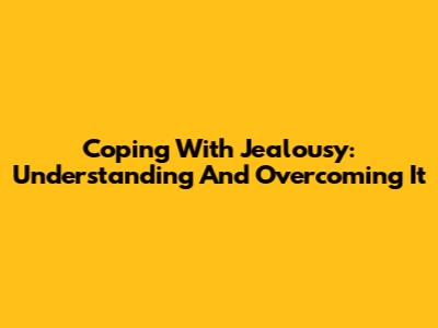 Coping With Jealousy: Understanding And Overcoming It