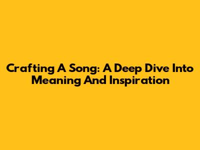 Crafting A Song: A Deep Dive Into Meaning And Inspiration