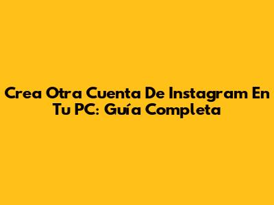Crea Otra Cuenta De Instagram En Tu PC: Guía Completa