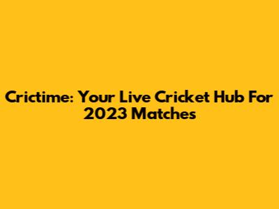 Crictime: Your Live Cricket Hub For 2023 Matches