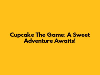 Cupcake The Game: A Sweet Adventure Awaits!