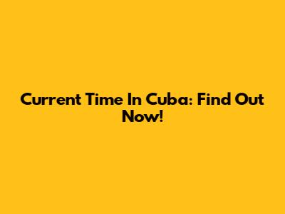 Current Time In Cuba: Find Out Now!
