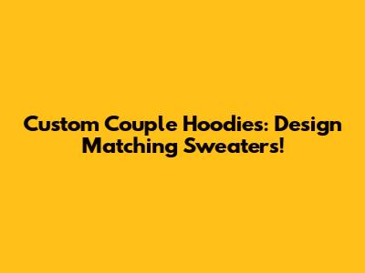 Custom Couple Hoodies: Design Matching Sweaters!