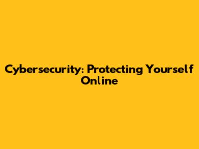 Cybersecurity: Protecting Yourself Online