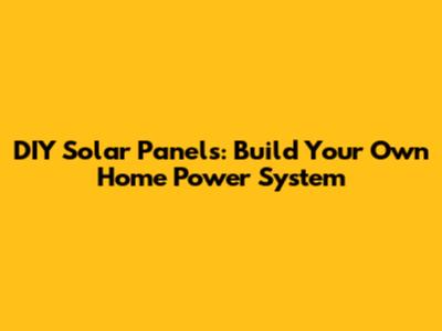 DIY Solar Panels: Build Your Own Home Power System