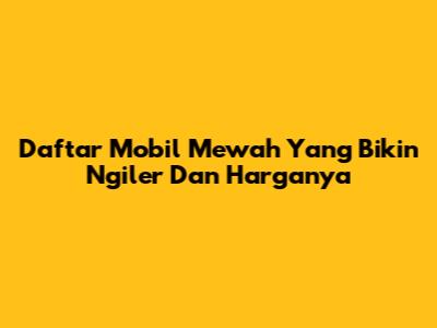 Daftar Mobil Mewah Yang Bikin Ngiler Dan Harganya