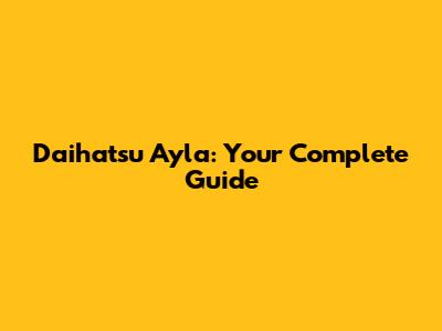 Daihatsu Ayla: Your Complete Guide