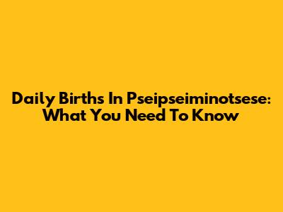 Daily Births In Pseipseiminotsese: What You Need To Know