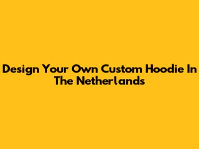 Design Your Own Custom Hoodie In The Netherlands